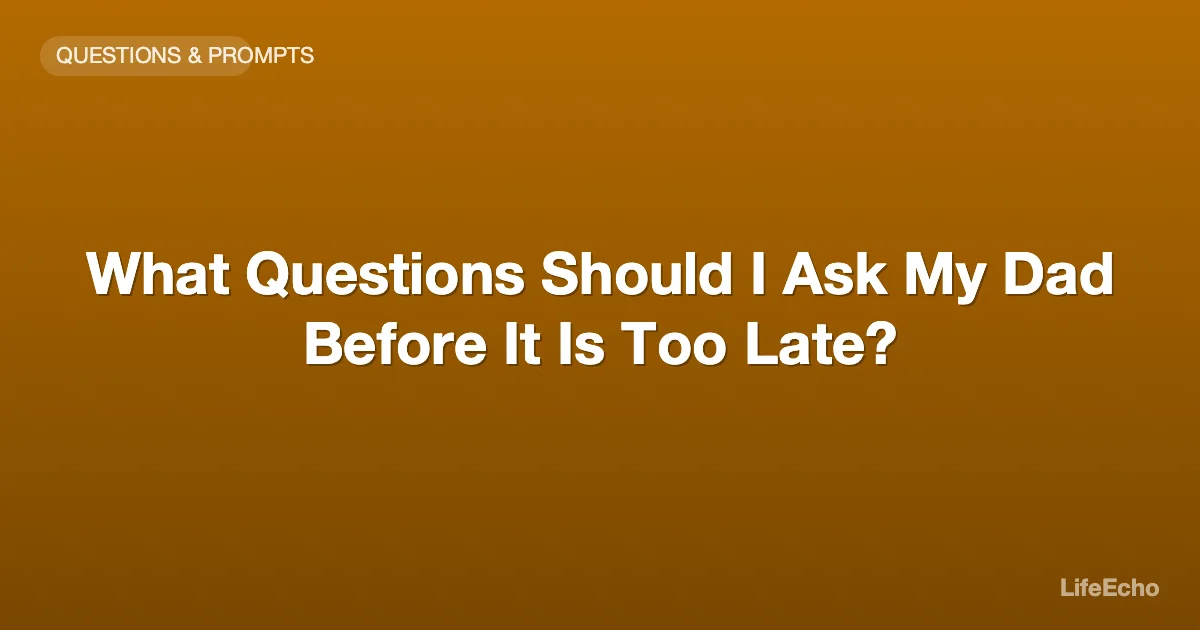 What Questions Should I Ask My Dad Before It Is Too Late? — LifeEcho